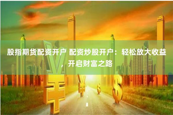 股指期货配资开户 配资炒股开户：轻松放大收益，开启财富之路